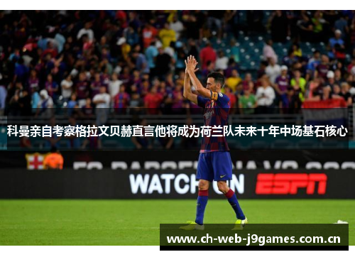 科曼亲自考察格拉文贝赫直言他将成为荷兰队未来十年中场基石核心